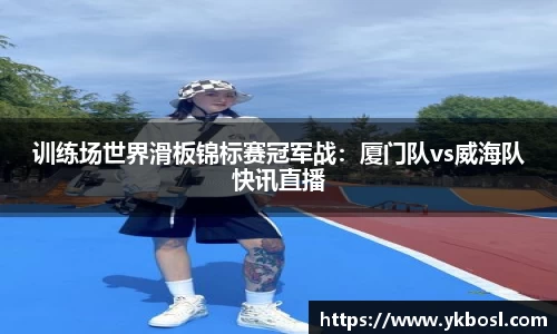 训练场世界滑板锦标赛冠军战：厦门队vs威海队快讯直播