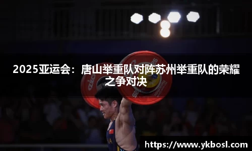 2025亚运会：唐山举重队对阵苏州举重队的荣耀之争对决